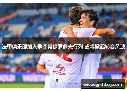法甲俱乐部加入争夺肖穆罗多夫行列 或将掀起转会风波